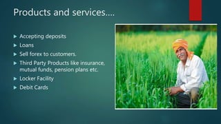Products and services….
 Accepting deposits
 Loans
 Sell forex to customers.
 Third Party Products like insurance,
mutual funds, pension plans etc.
 Locker Facility
 Debit Cards
 