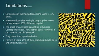 Limitations…..
 Limitations in extending loans (50% loans <= 25
lakhs).
 Maximum loan size to single or group borrowers
cannot exceed 15% of the net capital.
 The small finance bank cannot be a Business
Correspondent (BC) for another bank. However, it
can have its own BC network.
 They cannot set up subsidiaries.
 For first 3 years, 25% of their branches should be in
unbanked rural areas.
 