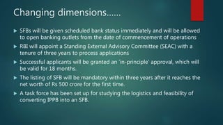 Changing dimensions……
 SFBs will be given scheduled bank status immediately and will be allowed
to open banking outlets from the date of commencement of operations
 RBI will appoint a Standing External Advisory Committee (SEAC) with a
tenure of three years to process applications
 Successful applicants will be granted an 'in-principle' approval, which will
be valid for 18 months.
 The listing of SFB will be mandatory within three years after it reaches the
net worth of Rs 500 crore for the first time.
 A task force has been set up for studying the logistics and feasibility of
converting IPPB into an SFB.
 