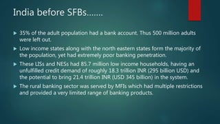 India before SFBs…….
 35% of the adult population had a bank account. Thus 500 million adults
were left out.
 Low income states along with the north eastern states form the majority of
the population, yet had extremely poor banking penetration.
 These LISs and NESs had 85.7 million low income households, having an
unfulfilled credit demand of roughly 18.3 trillion INR (295 billion USD) and
the potential to bring 21.4 trillion INR (USD 345 billion) in the system.
 The rural banking sector was served by MFIs which had multiple restrictions
and provided a very limited range of banking products.
 