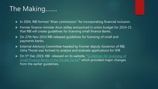 The Making…….
 In 2004, RBI formed “Khan commission” for incorporating financial inclusion.
 Former finance minister Arun Jaitley announced in union budget for 2014-15
that RBI will create guidelines for licensing small finance Banks.
 On 27th Nov 2014 RBI released guidelines for licensing of small and
payments banks.
 External Advisory Committee headed by Former deputy Governor of RBI,
Usha Thorat was formed to analyze and evaluate applications for SFB.
 On 5th Dec 2019, RBI released on its website, “Guidelines for Licensing of
Small Finance Banks in the Private Sector” which provided major changes
from the earlier guidelines.
 