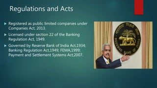 Regulations and Acts
 Registered as public limited companies under
Companies Act, 2013.
 Licensed under section 22 of the Banking
Regulation Act, 1949.
 Governed by Reserve Bank of India Act,1934;
Banking Regulation Act,1949; FEMA,1999;
Payment and Settlement Systems Act,2007.
 