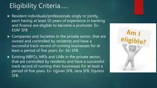 Eligibility Criteria…..
 Resident individuals/professionals singly or jointly,
each having at least 10 years of experience in banking
and finance are eligible to become a promoter. Ex-
ESAF SFB
 Companies and Societies in the private sector, that are
owned and controlled by residents and have a
successful track record of running businesses for at
least a period of five years. Ex- AU SFB.
 Existing NBFCs, MFIs and LABs in the private sector,
that are controlled by residents and have a successful
track record of running their businesses for at least a
period of five years. Ex- Ujjivan SFB, Jana SFB, Equitos
SFB.
 