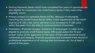  Existing Payments Banks which have completed five years of operations are
also eligible for conversion into small finance banks if they meet other
eligibility norms.
 Primary (Urban) Co-operative Banks (UCBs), desirous of voluntarily
transiting into Small Finance Banks (SFBs), initial requirement of net worth
shall be at ₹ 100 crore, which will have to be increased to ₹ 200 crore
within five years from the date of commencement of business.
 Promoters / Promoter Groups1 should be ‘fit and proper’ in order to be
eligible to promote small finance banks. RBI would assess the ‘fit and
proper’ status of the applicants on the basis of their past record of sound
credentials and integrity; financial soundness and successful track record of
professional experience or of running their businesses, etc. for at least a
period of five years.
 