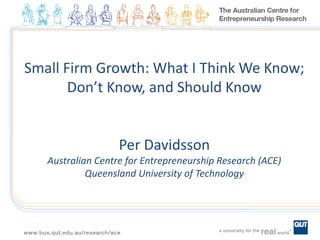 Small Firm Growth: What I Think We Know;
Don’t Know, and Should Know
Per Davidsson
Australian Centre for Entrepreneurship Research (ACE)
Queensland University of Technology
 