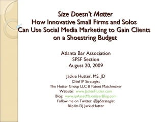 Size Doesn’t Matter How Innovative Small Firms and Solos  Can Use Social Media Marketing to Gain Clients  on a Shoestring Budget Atlanta Bar Association SPSF Section August 20, 2009 Jackie Hutter, MS, JD Chief IP Strategist The Hutter Group LLC & Patent Matchmaker Website:  www.JackieHutter.com Blog:  www.ipAssetMaximizerBlog.com Follow me on Twitter: @ipStrategist Blip.fm DJ JackieHutter 