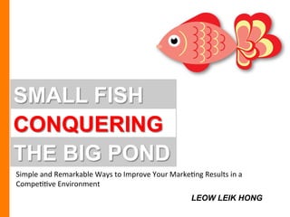 SMALL FISH
CONQUERING
Simple	
  and	
  Remarkable	
  Ways	
  to	
  Improve	
  Your	
  Marke9ng	
  Results	
  in	
  a	
  
Compe99ve	
  Environment	
  
THE BIG POND
LEOW LEIK HONG
 