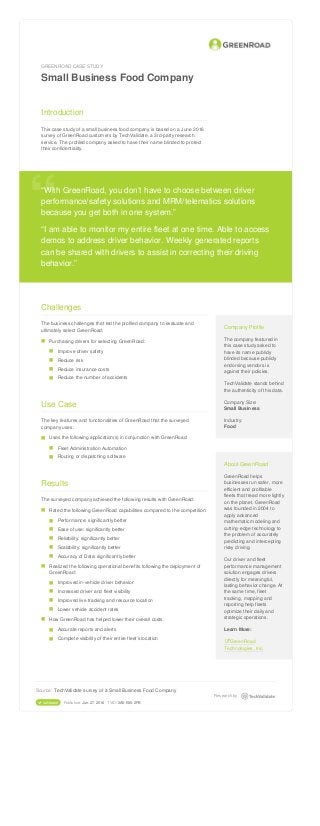 GREENROAD CASE STUDY
Small Business Food Company
Introduction
This case study of a small business food company is based on a June 2016
survey of GreenRoad customers by TechValidate, a 3rd-party research
service. The profiled company asked to have their name blinded to protect
their confidentiality.
“With GreenRoad, you don’t have to choose between driver
performance/safety solutions and MRM/telematics solutions
because you get both in one system.”
“I am able to monitor my entire fleet at one time. Able to access
demos to address driver behavior. Weekly generated reports
can be shared with drivers to assist in correcting their driving
behavior.”
“
Challenges
The business challenges that led the profiled company to evaluate and
ultimately select GreenRoad:
Purchasing drivers for selecting GreenRoad:
Improve driver safety
Reduce risk
Reduce insurance costs
Reduce the number of accidents
Use Case
The key features and functionalities of GreenRoad that the surveyed
company uses:
Uses the following application(s) in conjunction with GreenRoad:
Fleet Administration Automation
Routing or dispatching software
Results
The surveyed company achieved the following results with GreenRoad:
Rated the following GreenRoad capabilities compared to the competition:
Performance: significantly better
Ease of use: significantly better
Reliability: significantly better
Scalability: significantly better
Accuracy of Data: significantly better
Realized the following operational benefits following the deployment of
GreenRoad:
Improved in-vehicle driver behavior
Increased driver and fleet visibility
Improved live tracking and resource location
Lower vehicle accident rates
How GreenRoad has helped lower their overall costs:
Accurate reports and alerts
Complete visibility of their entire fleet’s location
Company Profile
The company featured in
this case study asked to
have its name publicly
blinded because publicly
endorsing vendors is
against their policies.
TechValidate stands behind
the authenticity of this data.
Company Size:
Small Business
Industry:
Food
About GreenRoad
GreenRoad helps
businesses run safer, more
efficient and profitable
fleets that tread more lightly
on the planet. GreenRoad
was founded in 2004 to
apply advanced
mathematic modeling and
cutting-edge technology to
the problem of accurately
predicting and intercepting
risky driving.
Our driver and fleet
performance management
solution engages drivers
directly for meaningful,
lasting behavior change. At
the same time, fleet
tracking, mapping and
reporting help fleets
optimize their daily and
strategic operations.
Learn More:
 GreenRoad
Technologies, Inc.
■
■
■
■
■
■
■
■
■
■
■
■
■
■
■
■
■
■
■
■
■
■
Source: TechValidate survey of a Small Business Food Company
 Validated Published: Jun. 27, 2016 TVID: 3A0-E05-2FB
Research by
 