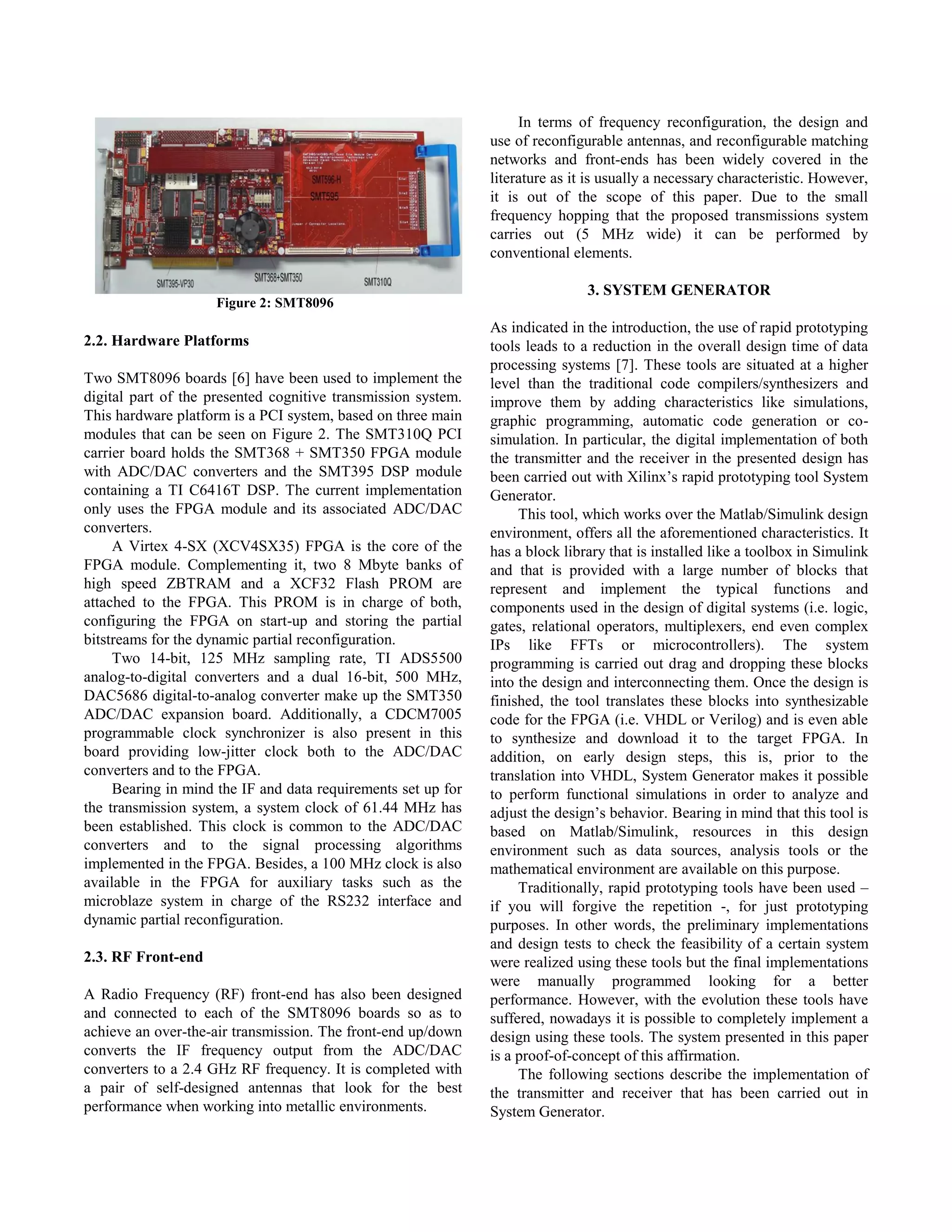 In terms of frequency reconfiguration, the design and
                                                               use of reconfigurable antennas, and reconfigurable matching
                                                               networks and front-ends has been widely covered in the
                                                               literature as it is usually a necessary characteristic. However,
                                                               it is out of the scope of this paper. Due to the small
                                                               frequency hopping that the proposed transmissions system
                                                               carries out (5 MHz wide) it can be performed by
                                                               conventional elements.

                                                                               3. SYSTEM GENERATOR
                     Figure 2: SMT8096
                                                               As indicated in the introduction, the use of rapid prototyping
2.2. Hardware Platforms                                        tools leads to a reduction in the overall design time of data
                                                               processing systems [7]. These tools are situated at a higher
Two SMT8096 boards [6] have been used to implement the         level than the traditional code compilers/synthesizers and
digital part of the presented cognitive transmission system.   improve them by adding characteristics like simulations,
This hardware platform is a PCI system, based on three main    graphic programming, automatic code generation or co-
modules that can be seen on Figure 2. The SMT310Q PCI          simulation. In particular, the digital implementation of both
carrier board holds the SMT368 + SMT350 FPGA module            the transmitter and the receiver in the presented design has
with ADC/DAC converters and the SMT395 DSP module              been carried out with Xilinx‟s rapid prototyping tool System
containing a TI C6416T DSP. The current implementation         Generator.
only uses the FPGA module and its associated ADC/DAC                This tool, which works over the Matlab/Simulink design
converters.                                                    environment, offers all the aforementioned characteristics. It
     A Virtex 4-SX (XCV4SX35) FPGA is the core of the          has a block library that is installed like a toolbox in Simulink
FPGA module. Complementing it, two 8 Mbyte banks of            and that is provided with a large number of blocks that
high speed ZBTRAM and a XCF32 Flash PROM are                   represent and implement the typical functions and
attached to the FPGA. This PROM is in charge of both,          components used in the design of digital systems (i.e. logic,
configuring the FPGA on start-up and storing the partial       gates, relational operators, multiplexers, end even complex
bitstreams for the dynamic partial reconfiguration.            IPs like FFTs or microcontrollers). The system
     Two 14-bit, 125 MHz sampling rate, TI ADS5500             programming is carried out drag and dropping these blocks
analog-to-digital converters and a dual 16-bit, 500 MHz,       into the design and interconnecting them. Once the design is
DAC5686 digital-to-analog converter make up the SMT350         finished, the tool translates these blocks into synthesizable
ADC/DAC expansion board. Additionally, a CDCM7005              code for the FPGA (i.e. VHDL or Verilog) and is even able
programmable clock synchronizer is also present in this        to synthesize and download it to the target FPGA. In
board providing low-jitter clock both to the ADC/DAC           addition, on early design steps, this is, prior to the
converters and to the FPGA.                                    translation into VHDL, System Generator makes it possible
     Bearing in mind the IF and data requirements set up for   to perform functional simulations in order to analyze and
the transmission system, a system clock of 61.44 MHz has       adjust the design‟s behavior. Bearing in mind that this tool is
been established. This clock is common to the ADC/DAC          based on Matlab/Simulink, resources in this design
converters and to the signal processing algorithms             environment such as data sources, analysis tools or the
implemented in the FPGA. Besides, a 100 MHz clock is also      mathematical environment are available on this purpose.
available in the FPGA for auxiliary tasks such as the               Traditionally, rapid prototyping tools have been used –
microblaze system in charge of the RS232 interface and         if you will forgive the repetition -, for just prototyping
dynamic partial reconfiguration.                               purposes. In other words, the preliminary implementations
                                                               and design tests to check the feasibility of a certain system
2.3. RF Front-end                                              were realized using these tools but the final implementations
                                                               were manually programmed looking for a better
A Radio Frequency (RF) front-end has also been designed        performance. However, with the evolution these tools have
and connected to each of the SMT8096 boards so as to           suffered, nowadays it is possible to completely implement a
achieve an over-the-air transmission. The front-end up/down    design using these tools. The system presented in this paper
converts the IF frequency output from the ADC/DAC              is a proof-of-concept of this affirmation.
converters to a 2.4 GHz RF frequency. It is completed with          The following sections describe the implementation of
a pair of self-designed antennas that look for the best        the transmitter and receiver that has been carried out in
performance when working into metallic environments.           System Generator.
 