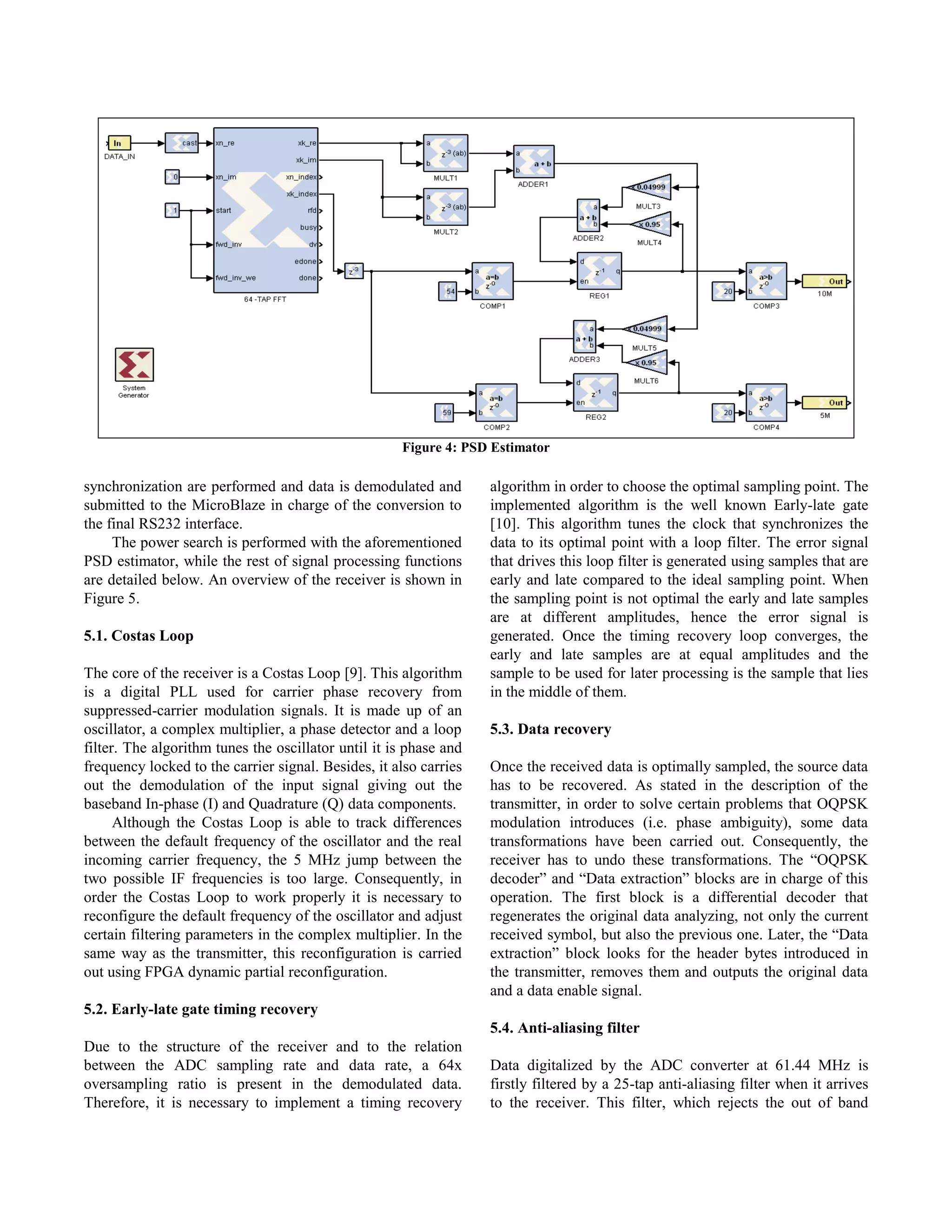 Figure 4: PSD Estimator

synchronization are performed and data is demodulated and          algorithm in order to choose the optimal sampling point. The
submitted to the MicroBlaze in charge of the conversion to         implemented algorithm is the well known Early-late gate
the final RS232 interface.                                         [10]. This algorithm tunes the clock that synchronizes the
     The power search is performed with the aforementioned         data to its optimal point with a loop filter. The error signal
PSD estimator, while the rest of signal processing functions       that drives this loop filter is generated using samples that are
are detailed below. An overview of the receiver is shown in        early and late compared to the ideal sampling point. When
Figure 5.                                                          the sampling point is not optimal the early and late samples
                                                                   are at different amplitudes, hence the error signal is
5.1. Costas Loop                                                   generated. Once the timing recovery loop converges, the
                                                                   early and late samples are at equal amplitudes and the
The core of the receiver is a Costas Loop [9]. This algorithm      sample to be used for later processing is the sample that lies
is a digital PLL used for carrier phase recovery from              in the middle of them.
suppressed-carrier modulation signals. It is made up of an
oscillator, a complex multiplier, a phase detector and a loop      5.3. Data recovery
filter. The algorithm tunes the oscillator until it is phase and
frequency locked to the carrier signal. Besides, it also carries   Once the received data is optimally sampled, the source data
out the demodulation of the input signal giving out the            has to be recovered. As stated in the description of the
baseband In-phase (I) and Quadrature (Q) data components.          transmitter, in order to solve certain problems that OQPSK
      Although the Costas Loop is able to track differences        modulation introduces (i.e. phase ambiguity), some data
between the default frequency of the oscillator and the real       transformations have been carried out. Consequently, the
incoming carrier frequency, the 5 MHz jump between the             receiver has to undo these transformations. The “OQPSK
two possible IF frequencies is too large. Consequently, in         decoder” and “Data extraction” blocks are in charge of this
order the Costas Loop to work properly it is necessary to          operation. The first block is a differential decoder that
reconfigure the default frequency of the oscillator and adjust     regenerates the original data analyzing, not only the current
certain filtering parameters in the complex multiplier. In the     received symbol, but also the previous one. Later, the “Data
same way as the transmitter, this reconfiguration is carried       extraction” block looks for the header bytes introduced in
out using FPGA dynamic partial reconfiguration.                    the transmitter, removes them and outputs the original data
                                                                   and a data enable signal.
5.2. Early-late gate timing recovery
                                                                   5.4. Anti-aliasing filter
Due to the structure of the receiver and to the relation
between the ADC sampling rate and data rate, a 64x                 Data digitalized by the ADC converter at 61.44 MHz is
oversampling ratio is present in the demodulated data.             firstly filtered by a 25-tap anti-aliasing filter when it arrives
Therefore, it is necessary to implement a timing recovery          to the receiver. This filter, which rejects the out of band
 