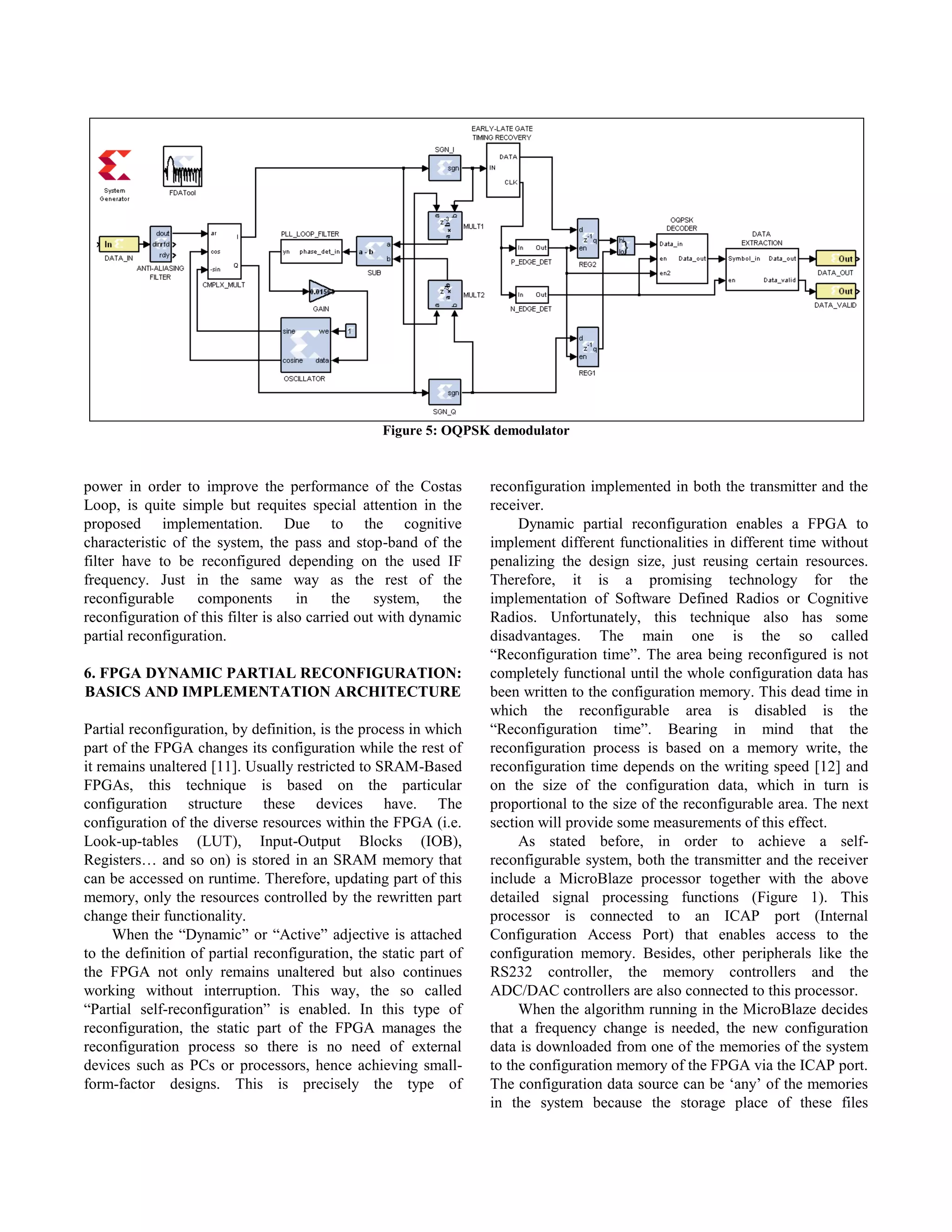 Figure 5: OQPSK demodulator



power in order to improve the performance of the Costas            reconfiguration implemented in both the transmitter and the
Loop, is quite simple but requites special attention in the        receiver.
proposed implementation. Due to the cognitive                           Dynamic partial reconfiguration enables a FPGA to
characteristic of the system, the pass and stop-band of the        implement different functionalities in different time without
filter have to be reconfigured depending on the used IF            penalizing the design size, just reusing certain resources.
frequency. Just in the same way as the rest of the                 Therefore, it is a promising technology for the
reconfigurable     components        in    the    system,   the    implementation of Software Defined Radios or Cognitive
reconfiguration of this filter is also carried out with dynamic    Radios. Unfortunately, this technique also has some
partial reconfiguration.                                           disadvantages. The main one is the so called
                                                                   “Reconfiguration time”. The area being reconfigured is not
6. FPGA DYNAMIC PARTIAL RECONFIGURATION:                           completely functional until the whole configuration data has
BASICS AND IMPLEMENTATION ARCHITECTURE                             been written to the configuration memory. This dead time in
                                                                   which the reconfigurable area is disabled is the
Partial reconfiguration, by definition, is the process in which    “Reconfiguration time”. Bearing in mind that the
part of the FPGA changes its configuration while the rest of       reconfiguration process is based on a memory write, the
it remains unaltered [11]. Usually restricted to SRAM-Based        reconfiguration time depends on the writing speed [12] and
FPGAs, this technique is based on the particular                   on the size of the configuration data, which in turn is
configuration structure these devices have. The                    proportional to the size of the reconfigurable area. The next
configuration of the diverse resources within the FPGA (i.e.       section will provide some measurements of this effect.
Look-up-tables (LUT), Input-Output Blocks (IOB),                        As stated before, in order to achieve a self-
Registers… and so on) is stored in an SRAM memory that             reconfigurable system, both the transmitter and the receiver
can be accessed on runtime. Therefore, updating part of this       include a MicroBlaze processor together with the above
memory, only the resources controlled by the rewritten part        detailed signal processing functions (Figure 1). This
change their functionality.                                        processor is connected to an ICAP port (Internal
     When the “Dynamic” or “Active” adjective is attached          Configuration Access Port) that enables access to the
to the definition of partial reconfiguration, the static part of   configuration memory. Besides, other peripherals like the
the FPGA not only remains unaltered but also continues             RS232 controller, the memory controllers and the
working without interruption. This way, the so called              ADC/DAC controllers are also connected to this processor.
“Partial self-reconfiguration” is enabled. In this type of              When the algorithm running in the MicroBlaze decides
reconfiguration, the static part of the FPGA manages the           that a frequency change is needed, the new configuration
reconfiguration process so there is no need of external            data is downloaded from one of the memories of the system
devices such as PCs or processors, hence achieving small-          to the configuration memory of the FPGA via the ICAP port.
form-factor designs. This is precisely the type of                 The configuration data source can be „any‟ of the memories
                                                                   in the system because the storage place of these files
 