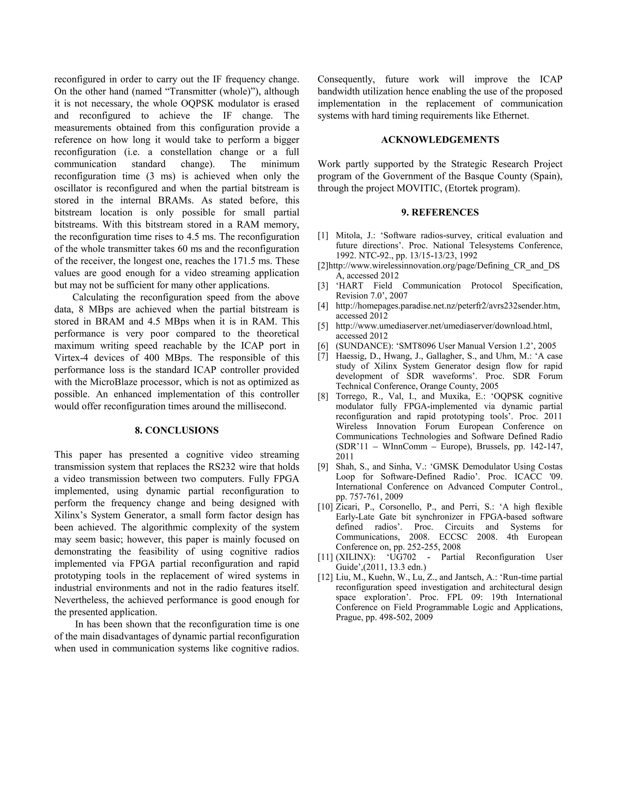 reconfigured in order to carry out the IF frequency change.     Consequently, future work will improve the ICAP
On the other hand (named “Transmitter (whole)”), although       bandwidth utilization hence enabling the use of the proposed
it is not necessary, the whole OQPSK modulator is erased        implementation in the replacement of communication
and reconfigured to achieve the IF change. The                  systems with hard timing requirements like Ethernet.
measurements obtained from this configuration provide a
reference on how long it would take to perform a bigger                          ACKNOWLEDGEMENTS
reconfiguration (i.e. a constellation change or a full
communication       standard    change).     The    minimum     Work partly supported by the Strategic Research Project
reconfiguration time (3 ms) is achieved when only the           program of the Government of the Basque County (Spain),
oscillator is reconfigured and when the partial bitstream is    through the project MOVITIC, (Etortek program).
stored in the internal BRAMs. As stated before, this
bitstream location is only possible for small partial                                 9. REFERENCES
bitstreams. With this bitstream stored in a RAM memory,
the reconfiguration time rises to 4.5 ms. The reconfiguration   [1] Mitola, J.: „Software radios-survey, critical evaluation and
of the whole transmitter takes 60 ms and the reconfiguration         future directions‟. Proc. National Telesystems Conference,
                                                                     1992. NTC-92., pp. 13/15-13/23, 1992
of the receiver, the longest one, reaches the 171.5 ms. These   [2]http://www.wirelessinnovation.org/page/Defining_CR_and_DS
values are good enough for a video streaming application             A, accessed 2012
but may not be sufficient for many other applications.          [3] „HART Field Communication Protocol Specification,
     Calculating the reconfiguration speed from the above            Revision 7.0‟, 2007
data, 8 MBps are achieved when the partial bitstream is         [4] http://homepages.paradise.net.nz/peterfr2/avrs232sender.htm,
                                                                     accessed 2012
stored in BRAM and 4.5 MBps when it is in RAM. This             [5] http://www.umediaserver.net/umediaserver/download.html,
performance is very poor compared to the theoretical                 accessed 2012
maximum writing speed reachable by the ICAP port in             [6] (SUNDANCE): „SMT8096 User Manual Version 1.2‟, 2005
Virtex-4 devices of 400 MBps. The responsible of this           [7] Haessig, D., Hwang, J., Gallagher, S., and Uhm, M.: „A case
performance loss is the standard ICAP controller provided            study of Xilinx System Generator design flow for rapid
                                                                     development of SDR waveforms‟. Proc. SDR Forum
with the MicroBlaze processor, which is not as optimized as          Technical Conference, Orange County, 2005
possible. An enhanced implementation of this controller         [8] Torrego, R., Val, I., and Muxika, E.: „OQPSK cognitive
would offer reconfiguration times around the millisecond.            modulator fully FPGA-implemented via dynamic partial
                                                                     reconfiguration and rapid prototyping tools‟. Proc. 2011
                    8. CONCLUSIONS                                   Wireless Innovation Forum European Conference on
                                                                     Communications Technologies and Software Defined Radio
                                                                     (SDR‟11 – WInnComm – Europe), Brussels, pp. 142-147,
This paper has presented a cognitive video streaming                 2011
transmission system that replaces the RS232 wire that holds     [9] Shah, S., and Sinha, V.: „GMSK Demodulator Using Costas
a video transmission between two computers. Fully FPGA               Loop for Software-Defined Radio‟. Proc. ICACC '09.
                                                                     International Conference on Advanced Computer Control.,
implemented, using dynamic partial reconfiguration to
                                                                     pp. 757-761, 2009
perform the frequency change and being designed with            [10] Zicari, P., Corsonello, P., and Perri, S.: „A high flexible
Xilinx‟s System Generator, a small form factor design has            Early-Late Gate bit synchronizer in FPGA-based software
been achieved. The algorithmic complexity of the system              defined radios‟. Proc. Circuits and Systems for
may seem basic; however, this paper is mainly focused on             Communications, 2008. ECCSC 2008. 4th European
                                                                     Conference on, pp. 252-255, 2008
demonstrating the feasibility of using cognitive radios
                                                                [11] (XILINX): „UG702 - Partial Reconfiguration User
implemented via FPGA partial reconfiguration and rapid               Guide‟,(2011, 13.3 edn.)
prototyping tools in the replacement of wired systems in        [12] Liu, M., Kuehn, W., Lu, Z., and Jantsch, A.: „Run-time partial
industrial environments and not in the radio features itself.        reconfiguration speed investigation and architectural design
Nevertheless, the achieved performance is good enough for            space exploration‟. Proc. FPL 09: 19th International
                                                                     Conference on Field Programmable Logic and Applications,
the presented application.                                           Prague, pp. 498-502, 2009
     In has been shown that the reconfiguration time is one
of the main disadvantages of dynamic partial reconfiguration
when used in communication systems like cognitive radios.
 