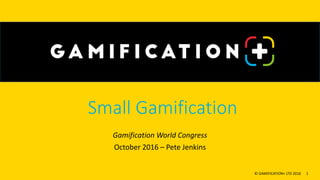 Small Gamification
Gamification World Congress
October 2016 – Pete Jenkins
© GAMIFICATION+ LTD 2016 1
 