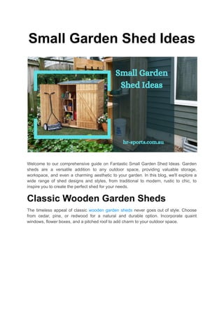 Small Garden Shed Ideas
Welcome to our comprehensive guide on Fantastic Small Garden Shed Ideas. Garden
sheds are a versatile addition to any outdoor space, providing valuable storage,
workspace, and even a charming aesthetic to your garden. In this blog, we'll explore a
wide range of shed designs and styles, from traditional to modern, rustic to chic, to
inspire you to create the perfect shed for your needs.
Classic Wooden Garden Sheds
The timeless appeal of classic wooden garden sheds never goes out of style. Choose
from cedar, pine, or redwood for a natural and durable option. Incorporate quaint
windows, flower boxes, and a pitched roof to add charm to your outdoor space.
 