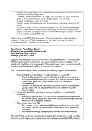 •   It will be necessary for groups to demonstrate that they has the skills, ability and
       experience to deliver the project.
   •   The MSE Charity will consider full project cost recovery, but costs must only
       relate to the project itself and not the organisations core funding.
   •   Projects must provide value for money
   •   Projects should seek to provide long term solutions rather than short one off
       events.
   •   For existing projects with a proven success record, consideration will only be
       given to those that can demonstrate that funding will be used to extend the
       project beyond its existing boundaries in terms of the scope of project, number
       of beneficiaries and/or time frame.

Apply online on the MSE Charity website. The application form will be available
between 1st May and 31st May. Apply early in the month, as only the first 40
applications will be considered by the Trustees.


Fund Name: Percy Bilton Charity
Website: www.percybiltoncharity.org.uk
Next Deadline Date: ongoing
Average grant size: £3,000

Supports organisations and individuals in need throughout the UK. The Percy Bilton
Charity will give grants to charitable organisations assisting disadvantaged youth,
people with disabilities and older people. Organisations can apply for grants towards
furnishings and equipment, building or refurbishment projects.

The Charity will consider capital funding for the following projects and schemes:

   •   Disadvantaged/underprivileged young people (persons under 25)
          o Supported housing schemes and educational and training projects to
             encourage disadvantaged young people who may be homeless and/or
             unemployed away from crime, substance/alcohol misuse and
             homelessness.
          o Facilities for recreational activities and outdoor pursuits specifically for
             young people who are educationally or socially underprivileged or
             disadvantaged
   •   People with disabilities (physical or learning disabilities or mental health
       problems)
          o Residential, respite care, occupational and recreational establishments
             for children, young people and adults with physical or learning disabilities
             or enduring mental health problems
   •   Older people (aged over 60)
          o Day centres, nursing and residential homes, sheltered accommodation
             and respite care for the frail or sufferers from dementia or age related
             disorders
          o Projects to encourage older people to maintain their independence.

The Charity has two grants programmes; a large grants programme, which provides
funds for one off payments for capital expenditure of approximately £2,000 and over;
 