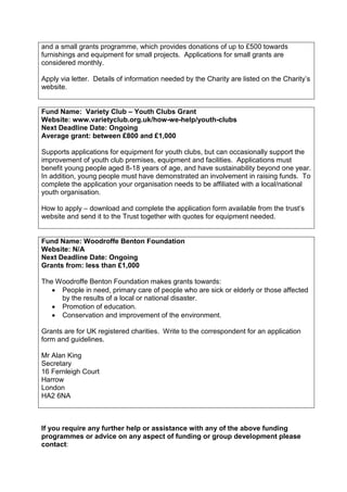 and a small grants programme, which provides donations of up to £500 towards
furnishings and equipment for small projects. Applications for small grants are
considered monthly.

Apply via letter. Details of information needed by the Charity are listed on the Charity’s
website.


Fund Name: Variety Club – Youth Clubs Grant
Website: www.varietyclub.org.uk/how-we-help/youth-clubs
Next Deadline Date: Ongoing
Average grant: between £800 and £1,000

Supports applications for equipment for youth clubs, but can occasionally support the
improvement of youth club premises, equipment and facilities. Applications must
benefit young people aged 8-18 years of age, and have sustainability beyond one year.
In addition, young people must have demonstrated an involvement in raising funds. To
complete the application your organisation needs to be affiliated with a local/national
youth organisation.

How to apply – download and complete the application form available from the trust’s
website and send it to the Trust together with quotes for equipment needed.


Fund Name: Woodroffe Benton Foundation
Website: N/A
Next Deadline Date: Ongoing
Grants from: less than £1,000

The Woodroffe Benton Foundation makes grants towards:
   • People in need, primary care of people who are sick or elderly or those affected
     by the results of a local or national disaster.
   • Promotion of education.
   • Conservation and improvement of the environment.

Grants are for UK registered charities. Write to the correspondent for an application
form and guidelines.

Mr Alan King
Secretary
16 Fernleigh Court
Harrow
London
HA2 6NA



If you require any further help or assistance with any of the above funding
programmes or advice on any aspect of funding or group development please
contact:
 