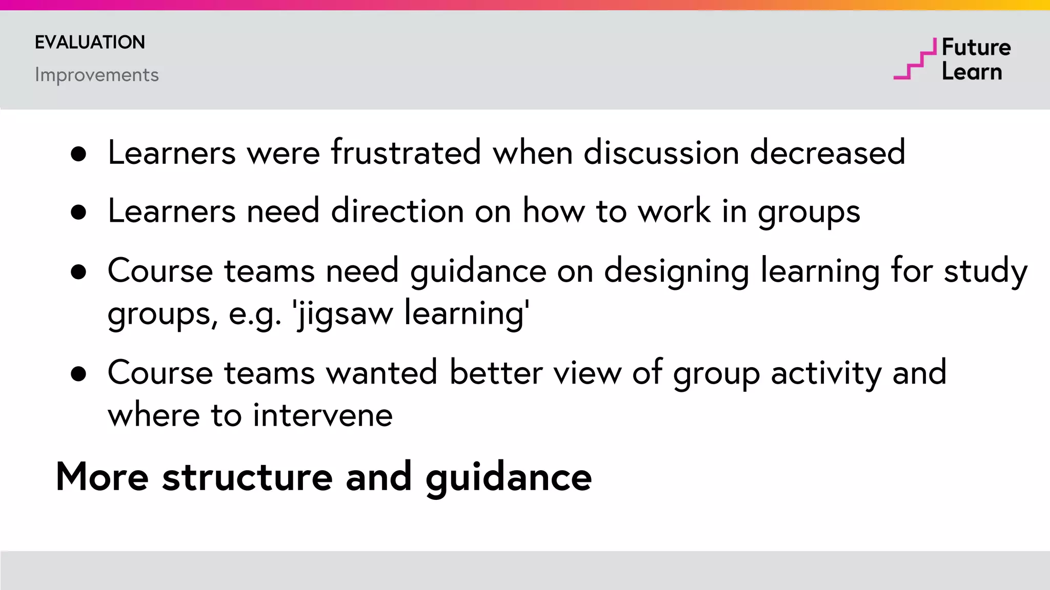 Pilot study with 12 courses
EVALUATION
● Analysis of data from trials with 12 courses
● Interview - 8 learners
● Micro-survey in 2nd week - 856 learners
● Detailed survey of learners who had completed 10% or
more of course - 1862 learners
● Interviews with representatives from 9 course teams
 