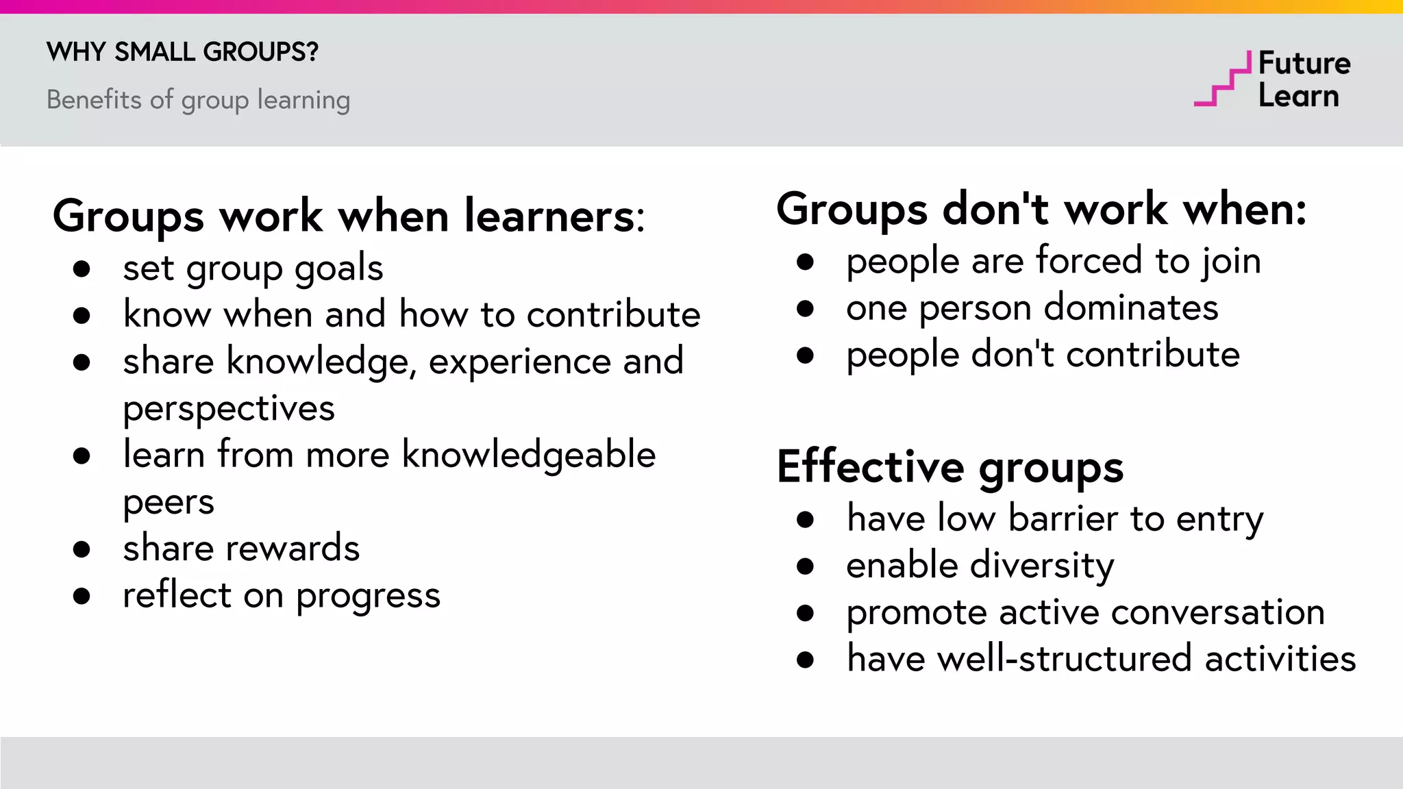 Benefits of group learning
WHY SMALL GROUPS?
Groups work when learners:
● set group goals
● know when and how to contribute
● share knowledge, experience and
perspectives
● learn from more knowledgeable peers
● share rewards
● reflect on progress
Groups don’t work when:
● people are forced to join
● one person dominates
● people don’t contribute
Johnson, D. W., & Johnson, R. T. (2009). An educational psychology success story: Social
interdependence theory and cooperative learning. Educational researcher, 38(5), 365-379.
 
