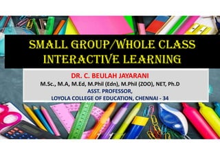 SMALL GROUP/WHOLE CLASS
INTERACTIVE LEARNING
DR. C. BEULAH JAYARANI
M.Sc., M.A, M.Ed, M.Phil (Edn), M.Phil (ZOO), NET, Ph.D
ASST. PROFESSOR,
LOYOLA COLLEGE OF EDUCATION, CHENNAI - 34
31-05-2021 Dr. C. Beulah Jayarani 1
 