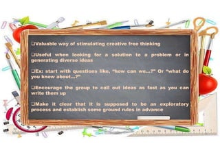 Valuable way of stimulating creative free thinking
Useful when looking for a solution to a problem or in
generating diverse ideas
Ex: start with questions like, “how can we...?” Or “what do
you know about...?”
Encourage the group to call out ideas as fast as you can
write them up
Make it clear that it is supposed to be an exploratory
process and establish some ground rules in advance
31-05-2021 Dr. C. Beulah Jayarani 11
 