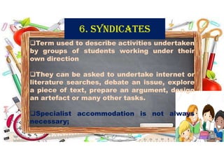 6. SyNdICATES
Term used to describe activities undertaken
by groups of students working under their
own direction
They can be asked to undertake internet or
literature searches, debate an issue, explore
a piece of text, prepare an argument, design
an artefact or many other tasks.
Specialist accommodation is not always
necessary;
31-05-2021 Dr. C. Beulah Jayarani 12
 