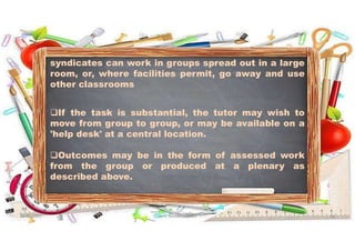 syndicates can work in groups spread out in a large
room, or, where facilities permit, go away and use
other classrooms
If the task is substantial, the tutor may wish to
move from group to group, or may be available on a
'help desk' at a central location.
Outcomes may be in the form of assessed work
from the group or produced at a plenary as
described above.
31-05-2021 Dr. C. Beulah Jayarani 13
 