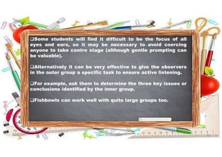 Some students will find it difficult to be the focus of all
eyes and ears, so it may be necessary to avoid coercing
anyone to take centre stage (although gentle prompting can
be valuable).
Alternatively it can be very effective to give the observers
in the outer group a specific task to ensure active listening.
For example, ask them to determine the three key issues or
conclusions identified by the inner group.
Fishbowls can work well with quite large groups too.
31-05-2021 Dr. C. Beulah Jayarani 19
 