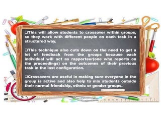 This will allow students to crossover within groups,
so they work with different people on each task in a
structured way.
This technique also cuts down on the need to get a
lot of feedback from the groups because each
individual will act as rapporteur(one who reports on
the proceedings) on the outcomes of their previous
task in the last configuration.
Crossovers are useful in making sure everyone in the
group is active and also help to mix students outside
their normal friendship, ethnic or gender groups.
31-05-2021 Dr. C. Beulah Jayarani 23
 