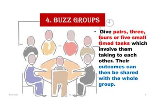 4. BUZZ GROUPS
• Give pairs, three,
fours or five small
timed tasks which
involve them
taking to each
other. Their
outcomes can
then be shared
with the whole
group.
31-05-2021 Dr. C. Beulah Jayarani 9
 