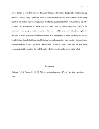 Johnson9
put to the test to contribute more to the group than just a few jokes. I acquired a more leadership
position with this group experience, and it is reassuring to know that, although I can be the group
member that makes everyone laugh, I can also be the group member that everyone looks up to be
a leader. It is reassuring to know that as I come closer to ending my journey here at the
University, I am going to embark into the world where I will have to work with other people. As
the book explains, groups are just human nature. It is encouraging to know that I may not always
be a follower, though, but I may be able to lead people because they trust me, they look up to me,
and they believe in me. So, I say, “Thank-You,” Winner’s Circle. Thank-you for this group
experience, and to you, too, Dr. McCall. All we do is win, win, and win, no matter what!
References
Galanes, G.J., & Adams, K. (2013). Effective group discussion. 14th
e.d. New York: McGraw
Hill.
 