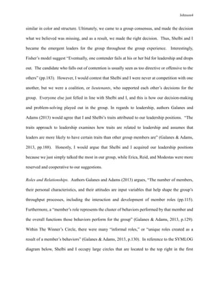 Johnson4
similar in color and structure. Ultimately, we came to a group consensus, and made the decision
what we believed was missing, and as a result, we made the right decision. Thus, Shelbi and I
became the emergent leaders for the group throughout the group experience. Interestingly,
Fisher’s model suggest “Eventually, one contender fails at his or her bid for leadership and drops
out. The candidate who falls out of contention is usually seen as too directive or offensive to the
others” (pp.183). However, I would contest that Shelbi and I were never at competition with one
another, but we were a coalition, or lieutenants, who supported each other’s decisions for the
group. Everyone else just felled in line with Shelbi and I, and this is how our decision-making
and problem-solving played out in the group. In regards to leadership, authors Galanes and
Adams (2013) would agree that I and Shelbi’s traits attributed to our leadership positions. “The
traits approach to leadership examines how traits are related to leadership and assumes that
leaders are more likely to have certain traits than other group members are” (Galanes & Adams,
2013, pp.188). Honestly, I would argue that Shelbi and I acquired our leadership positions
because we just simply talked the most in our group, while Erica, Reid, and Modestas were more
reserved and cooperative to our suggestions.
Roles and Relationships. Authors Galanes and Adams (2013) argues, “The number of members,
their personal characteristics, and their attitudes are input variables that help shape the group’s
throughput processes, including the interaction and development of member roles (pp.115).
Furthermore, a “member’s role represents the cluster of behaviors performed by that member and
the overall functions those behaviors perform for the group” (Galanes & Adams, 2013, p.129).
Within The Winner’s Circle, there were many “informal roles,” or “unique roles created as a
result of a member’s behaviors” (Galanes & Adams, 2013, p.130). In reference to the SYMLOG
diagram below, Shelbi and I occupy large circles that are located to the top right in the first
 