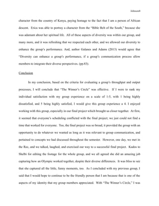 Johnson8
character from the country of Kenya, paying homage to the fact that I am a person of African
descent. Erica was able to portray a character from the “Bible Belt of the South,” because she
was adamant about her spiritual life. All of these aspects of diversity was within our group, and
many more, and it was refreshing that we respected each other, and we allowed our diversity to
enhance the group’s performance. And, author Galanes and Adams (2013) would agree that
“Diversity can enhance a group’s performance, if a group’s communication process allow
members to integrate their diverse perspectives. (pp.83).
Conclusion
In my conclusion, based on the criteria for evaluating a group’s throughput and output
processes, I will conclude that “The Winner’s Circle” was effective. If I were to rank my
individual satisfaction with my group experience on a scale of 1-5, with 1 being highly
dissatisfied, and 5 being highly satisfied, I would give this group experience a 4. I enjoyed
working with this group, especially in our final project which brought us closer together. At first,
it seemed that everyone’s scheduling conflicted with the final project; we just could not find a
time that worked for everyone. Too, the final project was so broad, it provided the group with an
opportunity to do whatever we wanted as long as it was relevant to group communication, and
pertained to concepts we had discussed throughout the semester. However, one day, we met in
the Rec, and we talked, laughed, and exercised our way to a successful final project. Kudos to
Shelbi for editing the footage for the whole group, and we all agreed she did an amazing job
capturing how an Olympic worked together, despite their diverse differences. It was bliss to see
that she captured all the little, funny moments, too. As I concluded with my previous group, I
said that I would hope to continue to be the friendly person that I am because that is one of the
aspects of my identity that my group members appreciated. With “The Winner’s Circle,” I was
 