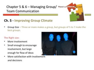Chapter 5 & 6 – Managing Group/
    Team Communication

Ch. 5 - Improving Group Climate
•   Group Size – Three or more makes a group, but groups of 5 to 7 make the
    best groups.

The Right size:
• More involvement
• Small enough to encourage
   involvement, but large
   enough for flow of ideas
• More satisfaction with involvement
   and decisions
 