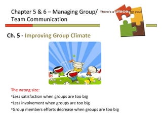 Chapter 5 & 6 – Managing Group/
 Team Communication

Ch. 5 - Improving Group Climate




 The wrong size:
 •Less satisfaction when groups are too big
 •Less involvement when groups are too big
 •Group members efforts decrease when groups are too big
 