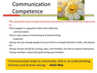 Communication
    Competence
 The competent communicator knows how and when to communicate and is able to do
 so.
 •One engages in supportive rather than defensive
       communication.
 •One is more aware of confirming and disconfirming
      responses.
 •Group size just enough people to ensure there is enough diversity in skills, role played,
 etc.
 •Group climate should be trusting, open, and members are free to express themselves.
 •Group members respect the goals and group members.


"Communication leads to community, that is, to understanding,
 intimacy and mutual valuing." - Rollo May
 
