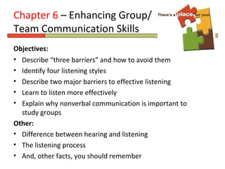 Chapter 6 – Enhancing Group/
Team Communication Skills
Objectives:
• Describe “three barriers” and how to avoid them
• Identify four listening styles
• Describe two major barriers to effective listening
• Learn to listen more effectively
• Explain why nonverbal communication is important to
  study groups
Other:
• Difference between hearing and listening
• The listening process
• And, other facts, you should remember
 