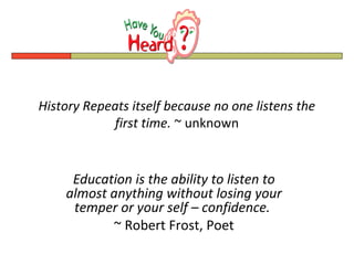 History Repeats itself because no one listens the
             first time. ~ unknown


     Education is the ability to listen to
    almost anything without losing your
     temper or your self – confidence.
           ~ Robert Frost, Poet
 