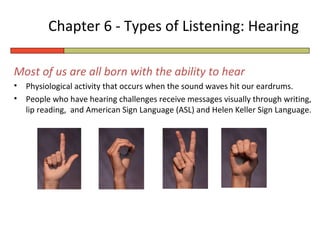 Chapter 6 - Types of Listening: Hearing

Most of us are all born with the ability to hear
•   Physiological activity that occurs when the sound waves hit our eardrums.
•   People who have hearing challenges receive messages visually through writing,
    lip reading, and American Sign Language (ASL) and Helen Keller Sign Language.
 