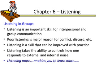 Chapter 6 – Listening

Listening in Groups:
• Listening is an important skill for interpersonal and
   group communication
• Poor listening is major reason for conflict, discord, etc.
• Listening is a skill that can be improved with practice
• Listening takes the ability to controls how one
   responds to external and internal noise
• Listening more….enables you to learn more…..
 