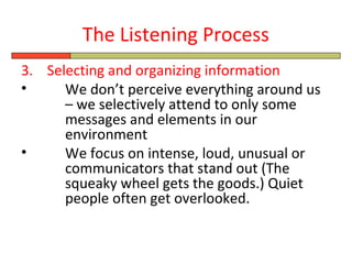 The Listening Process
3. Selecting and organizing information
•     We don’t perceive everything around us
      – we selectively attend to only some
      messages and elements in our
      environment
•     We focus on intense, loud, unusual or
      communicators that stand out (The
      squeaky wheel gets the goods.) Quiet
      people often get overlooked.
 