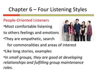 Chapter 6 – Four Listening Styles
People-Oriented Listeners
•Most comfortable listening
to others feelings and emotions
•They are empathetic, search
   for commonalities and areas of interest
•Like long stories, examples
•In small groups, they are good at developing
relationships and fulfilling group maintenance
roles.
 
