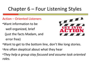 Chapter 6 – Four Listening Styles
Action – Oriented Listeners
•Want information to be
   well organized, brief
  (just the facts Madam, and
   error free)
•Want to get to the bottom line, don’t like long stories.
•Are often skeptical about what they hear
•They help a group stay focused and assume task oriented
roles.
 