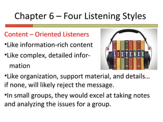 Chapter 6 – Four Listening Styles
Content – Oriented Listeners
•Like information-rich content
•Like complex, detailed infor-
   mation
•Like organization, support material, and details…
if none, will likely reject the message.
•In small groups, they would excel at taking notes
and analyzing the issues for a group.
 
