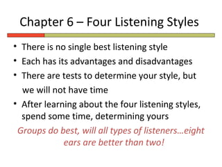 Chapter 6 – Four Listening Styles
• There is no single best listening style
• Each has its advantages and disadvantages
• There are tests to determine your style, but
  we will not have time
• After learning about the four listening styles,
  spend some time, determining yours
 Groups do best, will all types of listeners…eight
             ears are better than two!
 