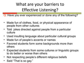 What are your barriers to
           Effective Listening?
Q: Have you ever experienced or done any of the following?

• Made fun of clothes, food, or physical appearance of
  people from other cultures
• Told jokes directed against people from a particular
  culture
• Used insulting language about particular cultural groups
• Made fun of people’s accents or names
• Favored students form some backgrounds more than
  others
• Expected students from some cultures or linguistic groups
  to do better or worse than others
• Not respecting people’s different religious beliefs
• Said “That is so gay.”
 
