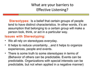 What are your barriers to
                      Effective Listening?

   Stereotypes: Is a belief that certain groups of people
  tend to have distinct characteristics. In other words, it’s an
  assumption that belonging to a certain group will make a
  person look, think, or act in a particular way.
Issues with Stereotyping:
• We all rely on stereotypes everyday.
• It helps to reduce uncertainty…and it helps to organize
  experiences, people and events.
• There is some truth to some stereotypes in terms of
  (Behavior of others can be predictable. Events can be
  predictable. Organizations with special interests can be
  predictable, but not when applied in a negative manner)
 