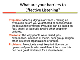What are your barriers to
           Effective Listening?

Prejudice: Means judging in advance - making an
  evaluation before you’ve gathered or considered all
  the relevant information. Prejudice can be based on
  fear, anger, or jealously toward other people or
  cultures.
Reasons: The way people were raised, past
  experiences, influence of media, peer group, religion,
  other influential organizations or groups.
Problems: Prejudice is most likely to influence our
  opinions of people who are different from us -- this
  can be a great hindrance for a diverse team.
 