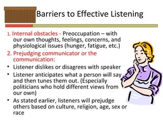 Barriers to Effective Listening

1. Internal obstacles - Preoccupation – with
   our own thoughts, feelings, concerns, and
   physiological issues (hunger, fatigue, etc.)
2. Prejudging communicator or the
   communication:
• Listener dislikes or disagrees with speaker
• Listener anticipates what a person will say
   and then tunes them out. (Especially
   politicians who hold different views from
   our own)
• As stated earlier, listeners will prejudge
   others based on culture, religion, age, sex or
   race
 