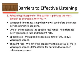 Barriers to Effective Listening
3. Rehearsing a Response - This barrier is perhaps the most
   difficult to overcome. WHY?????
• We spend time rehearsing what we will say before the other
   person is finished speaking.
• One of the reasons is the Speech-rate-ratio: The difference
   between speech rate and thought rate.
• Speech rate - Most people speak at a rate of 100 to 125
   words per second.
• Thought rate - We have the capacity to think at 400 or more
   words per second…lot’s of time for our mind to wander,
   rehearse responses.
 