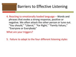 Barriers to Effective Listening

4. Reacting to emotionally loaded language – Words and
  phrases that evoke a strong response, positive or
  negative. We often attack the other person or tune out.
  “You should,” “Liberal,” “Far Right,” “Family Values,”
  “Everyone or Everybody”
What are your triggers?

5. Failure to adapt to the four different listening styles
 